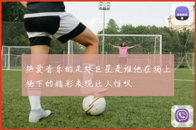 热爱音乐的足球巨星是谁他在场上场下的精彩表现让人惊叹