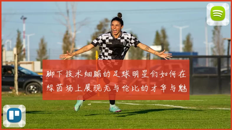 脚下技术细腻的足球明星们如何在绿茵场上展现无与伦比的才华与魅力