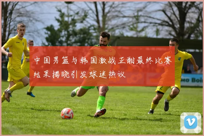 中国男篮与韩国激战正酣最终比赛结果揭晓引发球迷热议