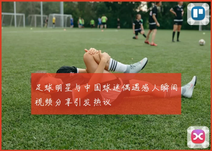 足球明星与中国球迷偶遇感人瞬间视频分享引发热议