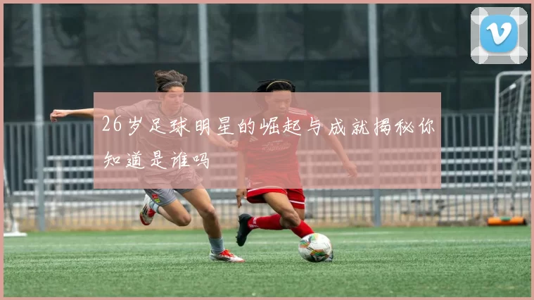 26岁足球明星的崛起与成就揭秘你知道是谁吗