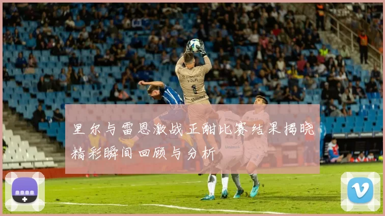 里尔与雷恩激战正酣比赛结果揭晓精彩瞬间回顾与分析