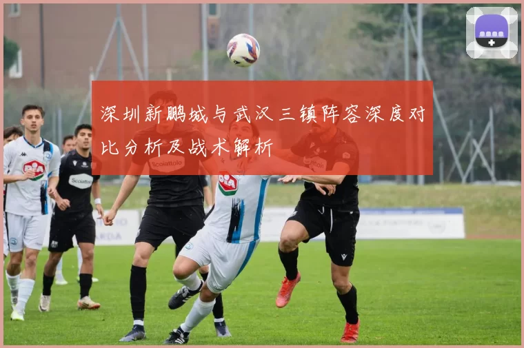 深圳新鹏城与武汉三镇阵容深度对比分析及战术解析