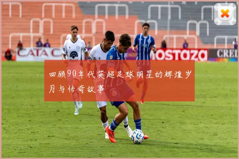 回顾90年代英超足球明星的辉煌岁月与传奇故事