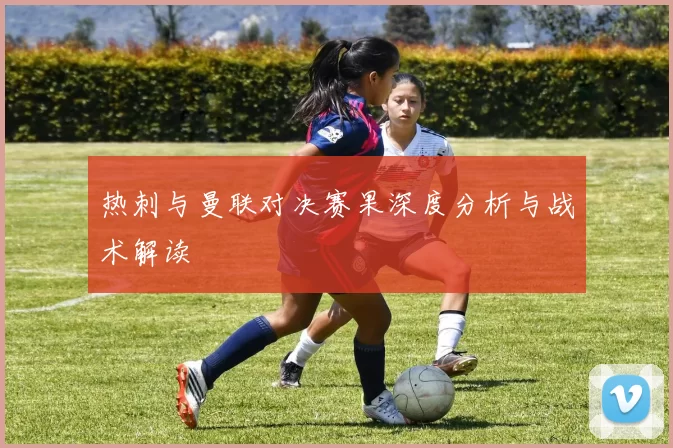 热刺与曼联对决赛果深度分析与战术解读